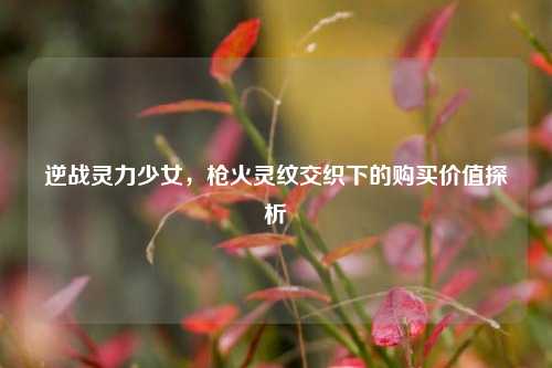 逆战灵力少女，枪火灵纹交织下的购买价值探析
