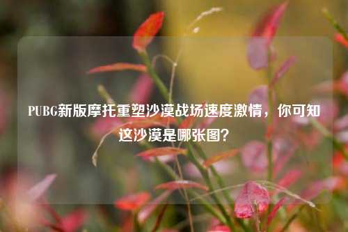 PUBG新版摩托重塑沙漠战场速度激情，你可知这沙漠是哪张图？