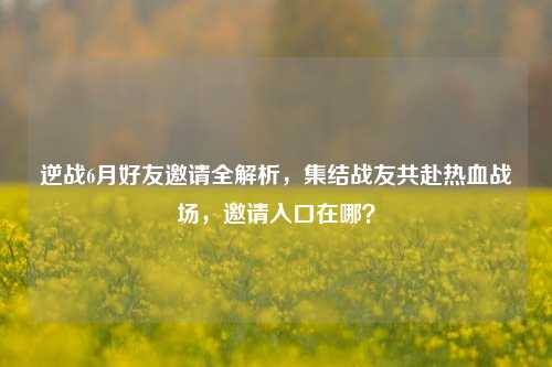 逆战6月好友邀请全解析，集结战友共赴热血战场，邀请入口在哪？