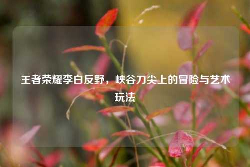 王者荣耀李白反野，峡谷刀尖上的冒险与艺术玩法