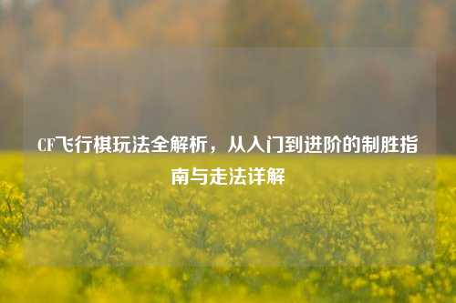 CF飞行棋玩法全解析，从入门到进阶的制胜指南与走法详解
